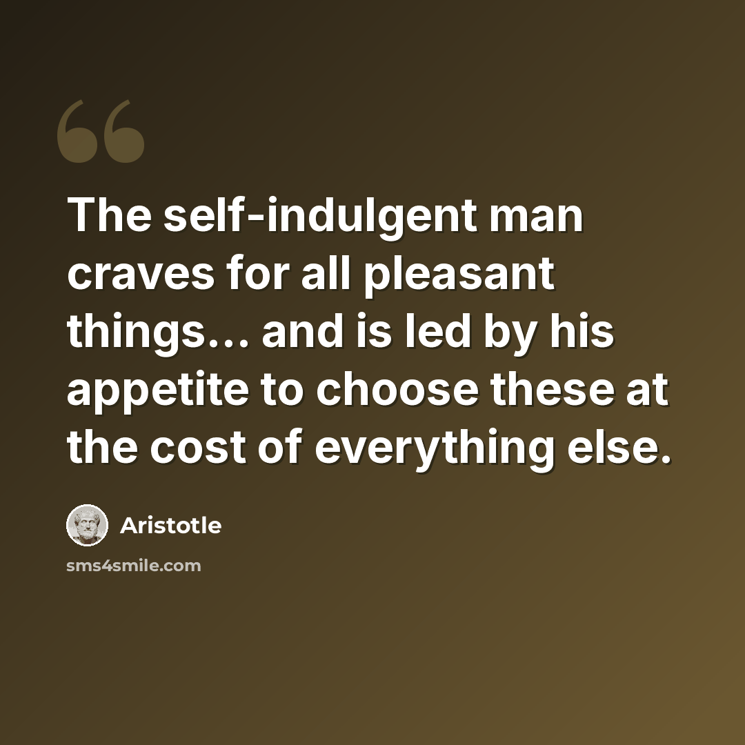 “The self-indulgent man craves for all pleasant things... and is led by his appetite to choose these at the cost of everything else.” quote by Aristotle
