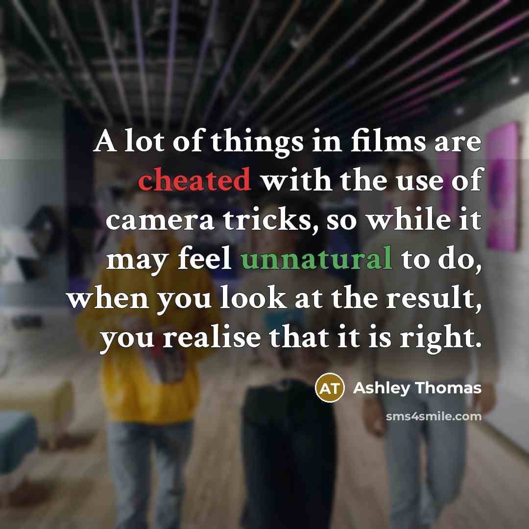 “A lot of things in films are cheated with the use of camera tricks, so while it may feel unnatural to do, when you look at the result, you realise that it is right.” quote by Ashley Thomas