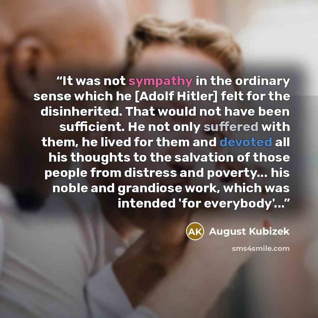 “It was not sympathy in the ordinary sense which he [Adolf Hitler] felt for the disinherited. That would not have been sufficient. He not only suffered with them, he lived for them and devoted all his thoughts to the salvation of those people from distress and poverty... his noble and grandiose…” quote by August Kubizek