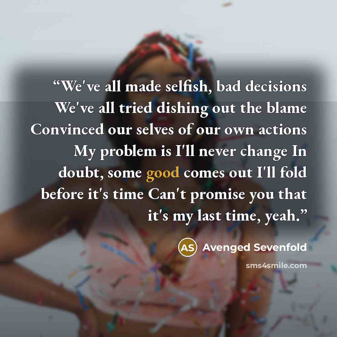 “We've all made selfish, bad decisions We've all tried dishing out the blame Convinced our selves of our own actions My problem is I'll never change In doubt, some good comes out I'll fold before it's time Can't promise you that it's my last time, yeah.” quote by Avenged Sevenfold