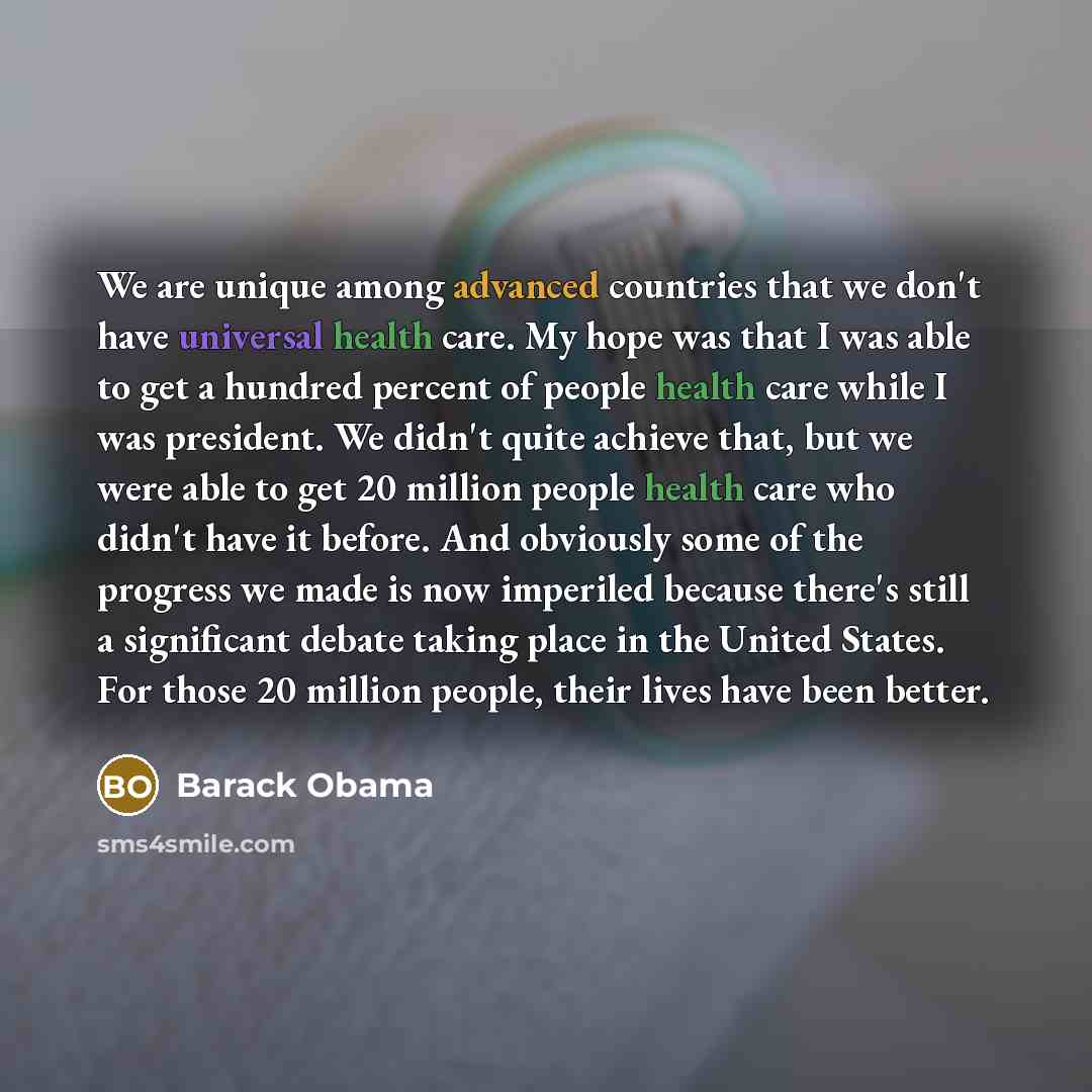 “We are unique among advanced countries that we don't have universal health care. My hope was that I was able to get a hundred percent of people health care while I was president. We didn't quite achieve that, but we were able to get 20 million people health care who didn't have it before. And…” quote by Barack Obama