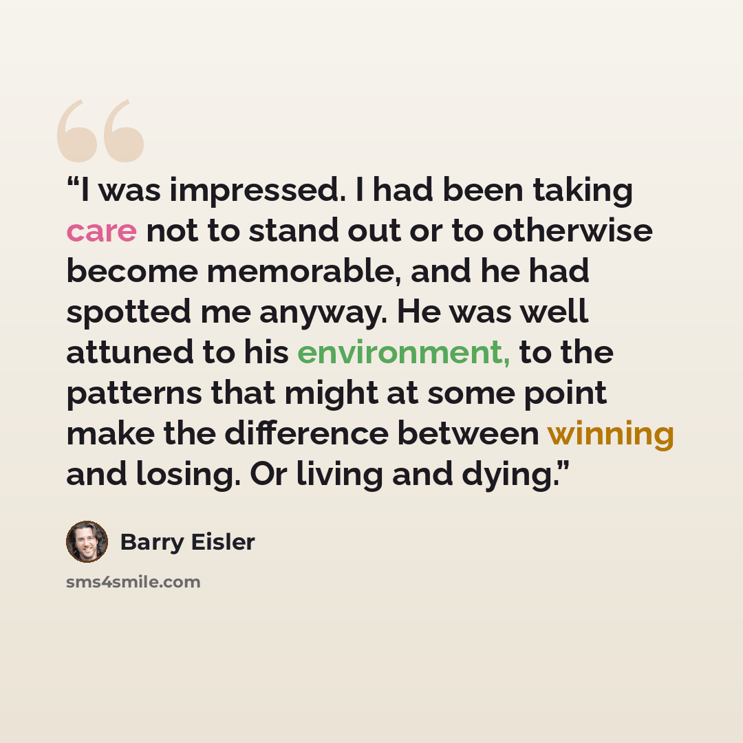 “I was impressed. I had been taking care not to stand out or to otherwise become memorable, and he had spotted me anyway. He was well attuned to his environment, to the patterns that might at some point make the difference between winning and losing. Or living and dying.” quote by Barry Eisler