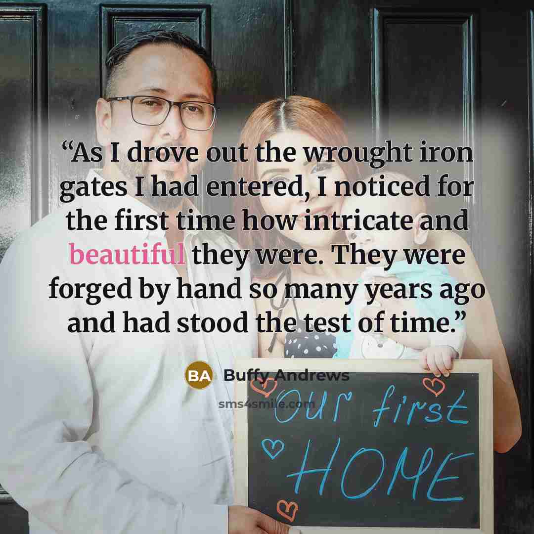 “As I drove out the wrought iron gates I had entered, I noticed for the first time how intricate and beautiful they were. They were forged by hand so many years ago and had stood the test of time.” quote by Buffy Andrews