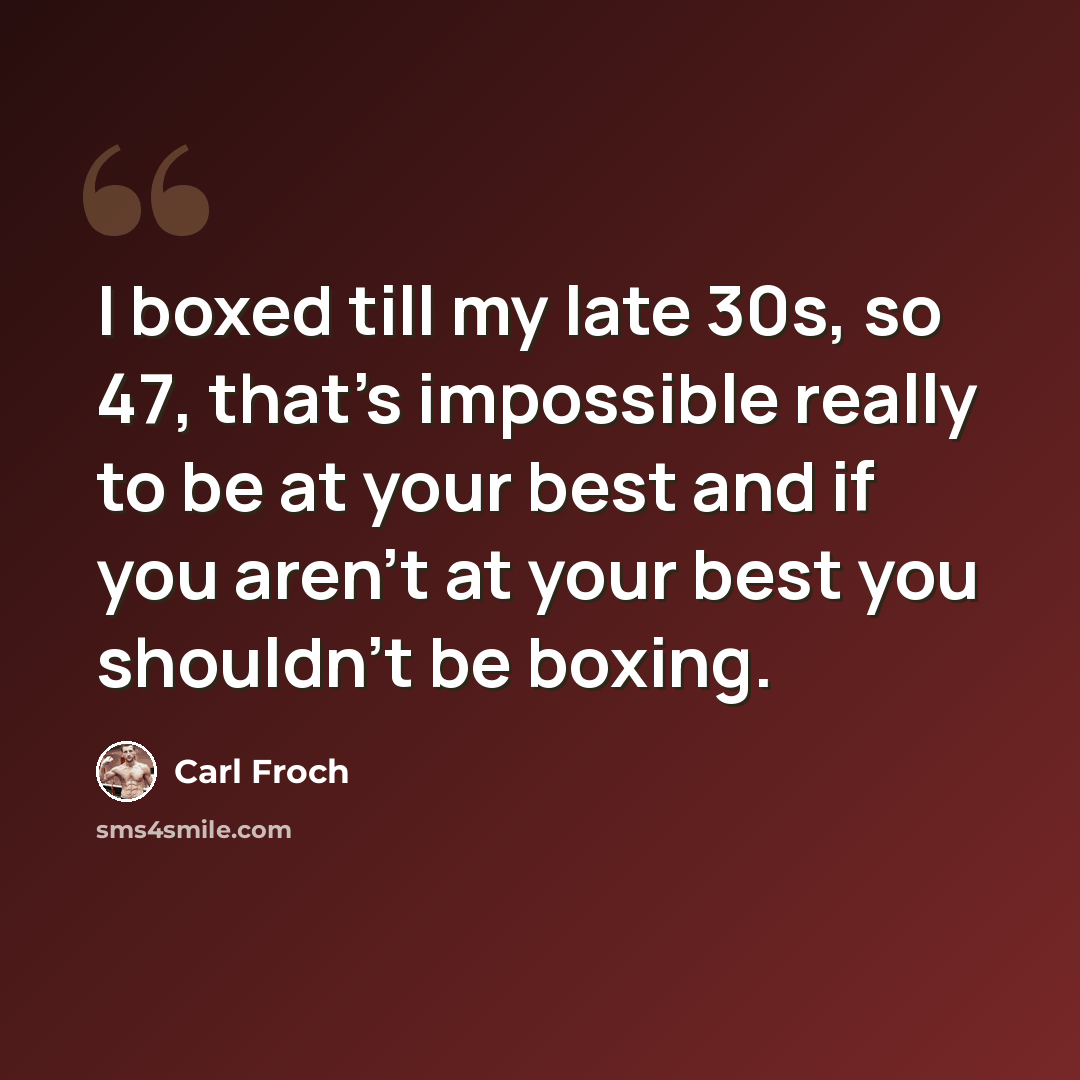 “I boxed till my late 30s, so 47, that's impossible really to be at your best and if you aren't at your best you shouldn't be boxing.” quote by Carl Froch