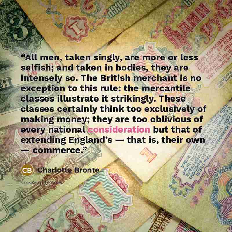 “All men, taken singly, are more or less selfish; and taken in bodies, they are intensely so. The British merchant is no exception to this rule: the mercantile classes illustrate it strikingly. These classes certainly think too exclusively of making money; they are too oblivious of every national…” quote by Charlotte Brontë