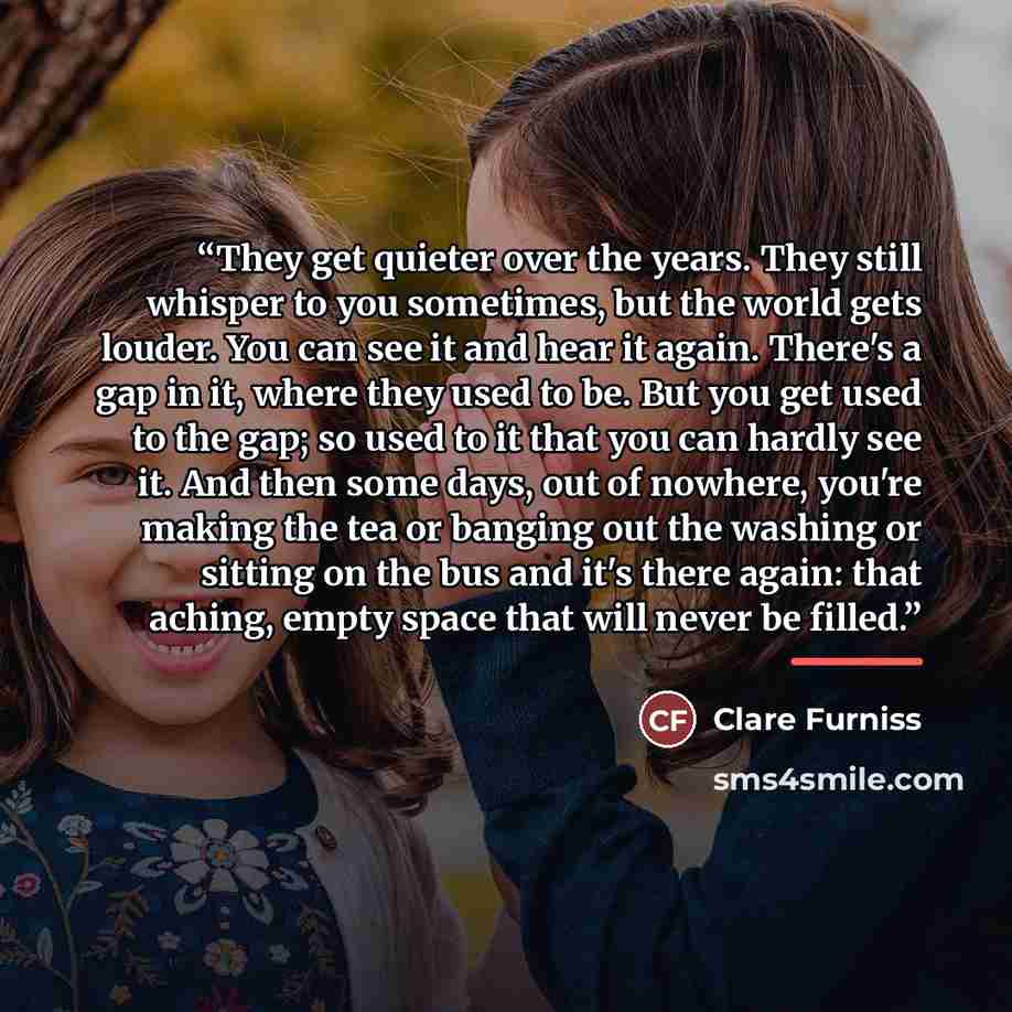 “They get quieter over the years. They still whisper to you sometimes, but the world gets louder. You can see it and hear it again. There's a gap in it, where they used to be. But you get used to the gap; so used to it that you can hardly see it. And then some days, out of nowhere, you're making…” quote by Clare Furniss