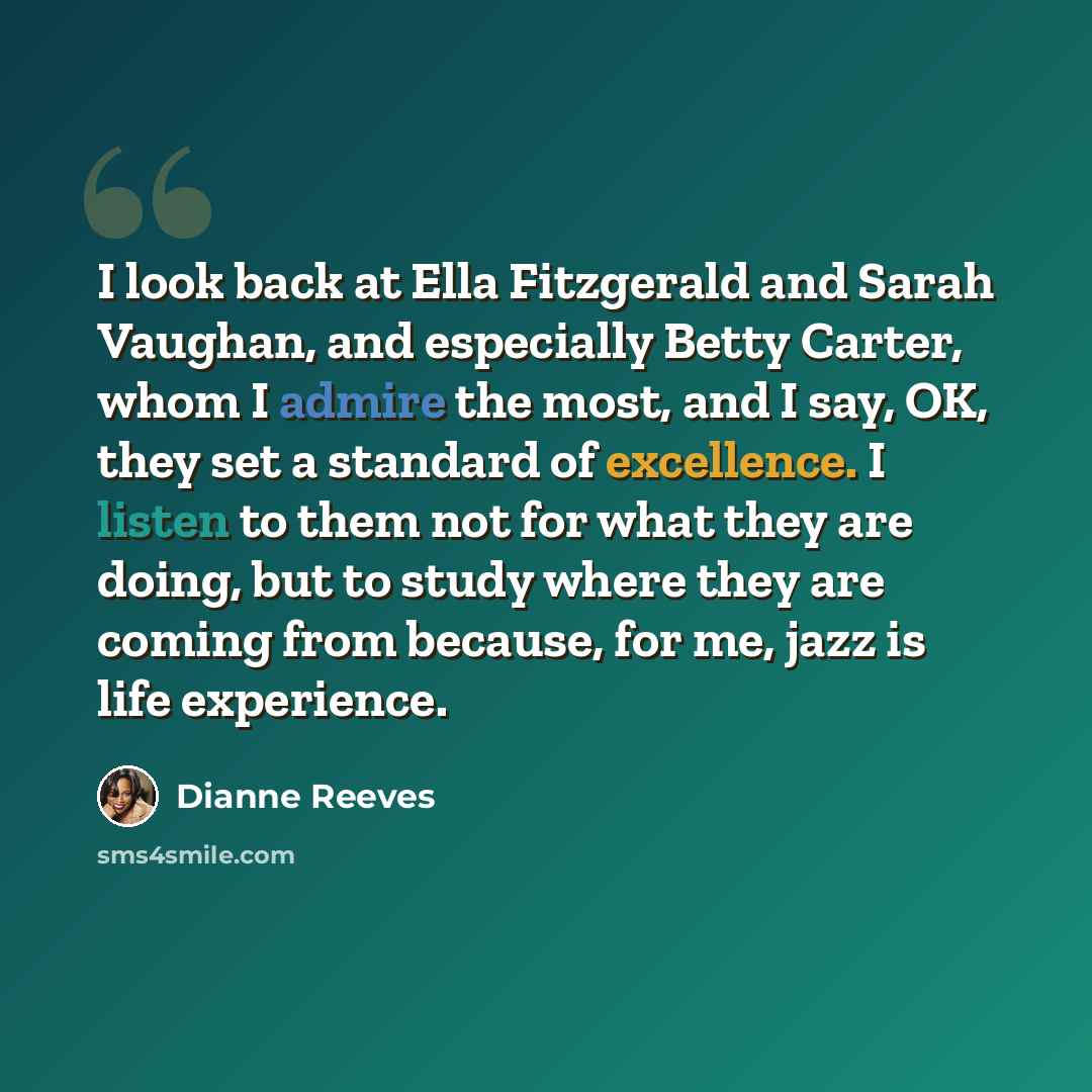 “I look back at Ella Fitzgerald and Sarah Vaughan, and especially Betty Carter, whom I admire the most, and I say, OK, they set a standard of excellence. I listen to them not for what they are doing, but to study where they are coming from because, for me, jazz is life experience.” quote by Dianne Reeves