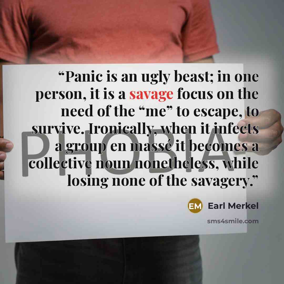 “Panic is an ugly beast; in one person, it is a savage focus on the need of the “me” to escape, to survive. Ironically, when it infects a group en massé it becomes a collective noun nonetheless, while losing none of the savagery.” quote by Earl Merkel