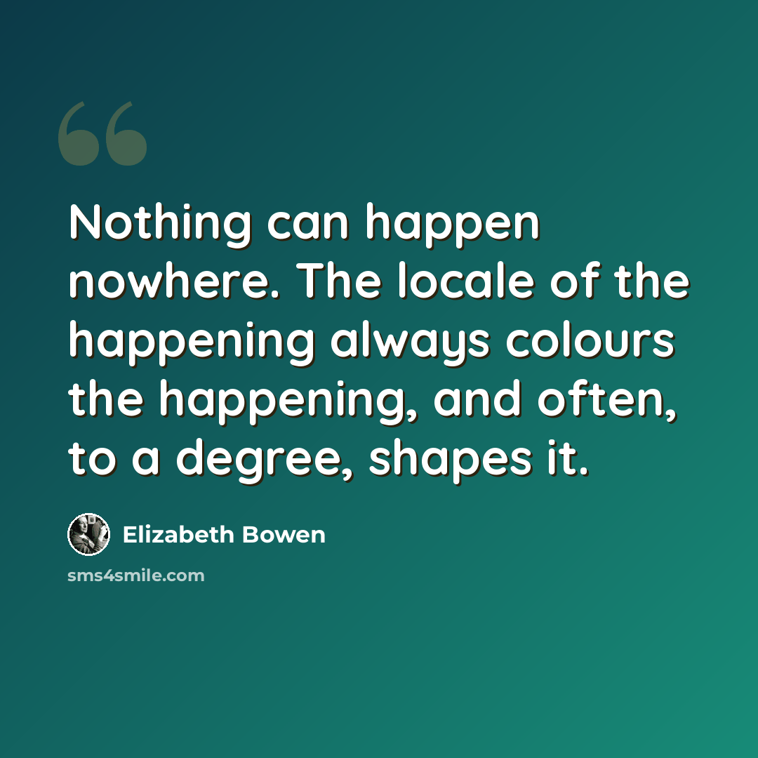 “Nothing can happen nowhere. The locale of the happening always colours the happening, and often, to a degree, shapes it.” quote by Elizabeth Bowen
