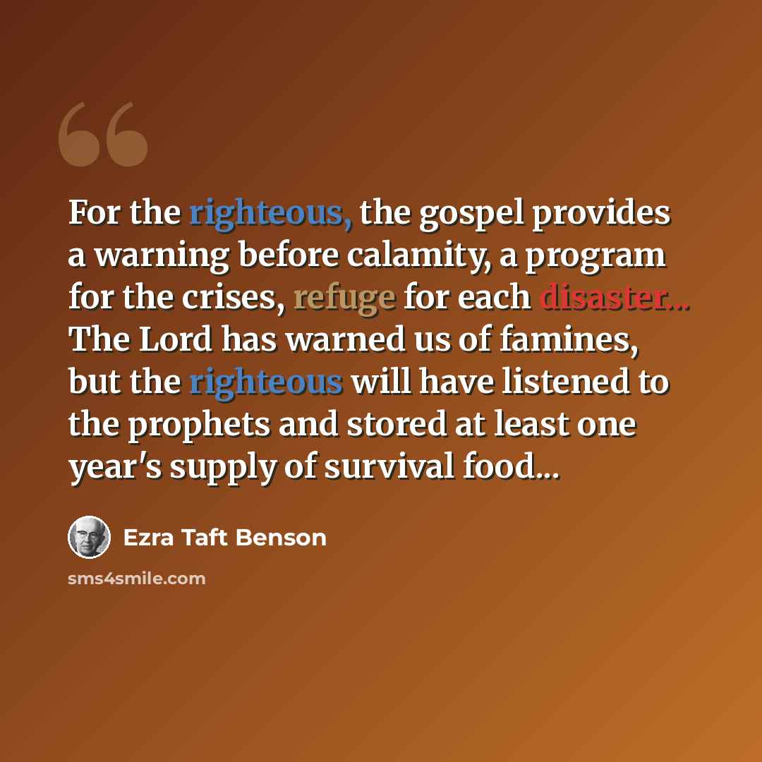 “For the righteous, the gospel provides a warning before calamity, a program for the crises, refuge for each disaster... The Lord has warned us of famines, but the righteous will have listened to the prophets and stored at least one year's supply of survival food...” quote by Ezra Taft Benson