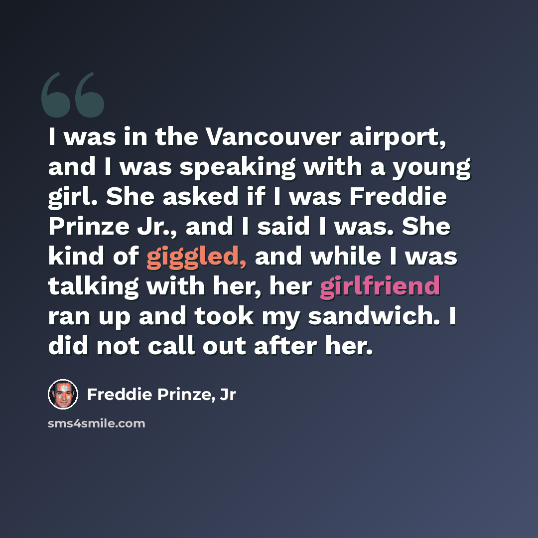 “I was in the Vancouver airport, and I was speaking with a young girl. She asked if I was Freddie Prinze Jr., and I said I was. She kind of giggled, and while I was talking with her, her girlfriend ran up and took my sandwich. I did not call out after her.” quote by Freddie Prinze, Jr