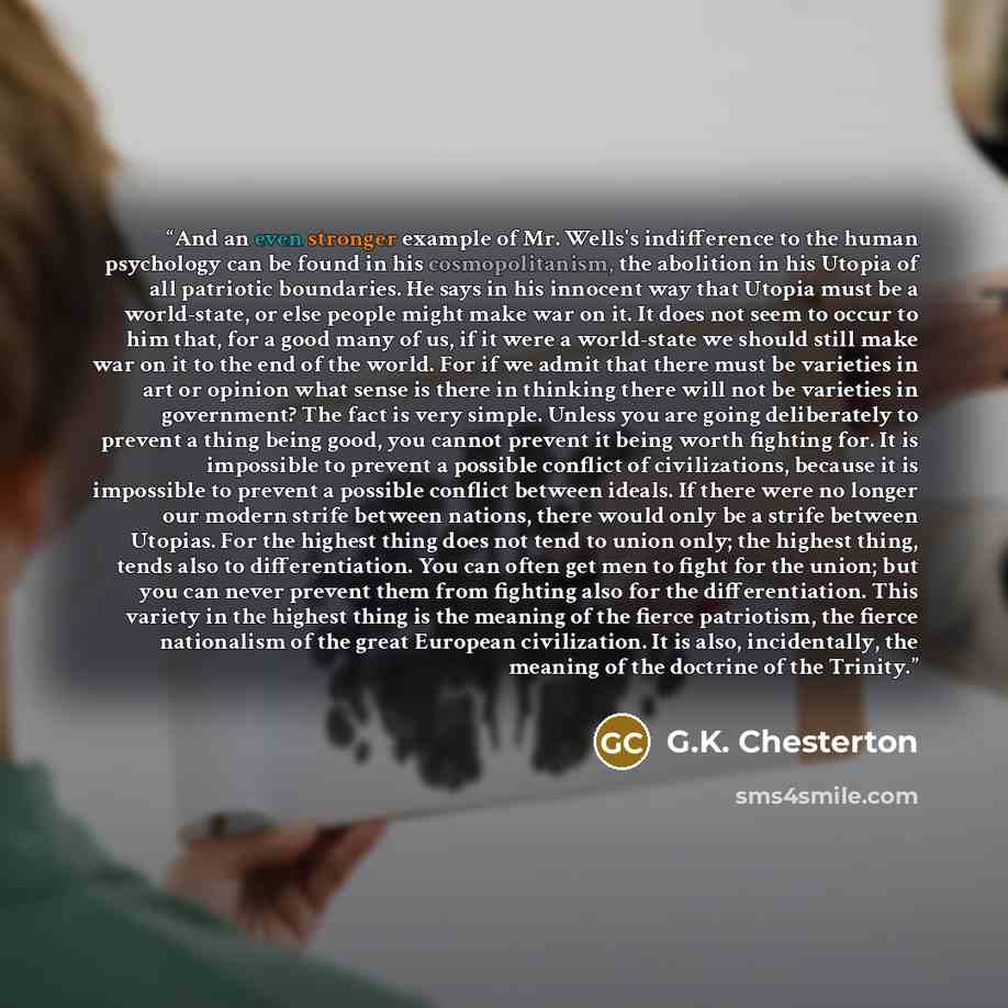 “And an even stronger example of Mr. Wells's indifference to the human psychology can be found in his cosmopolitanism, the abolition in his Utopia of all patriotic boundaries. He says in his innocent way that Utopia must be a world-state, or else people might make war on it. It does not seem to…” quote by G.K. Chesterton