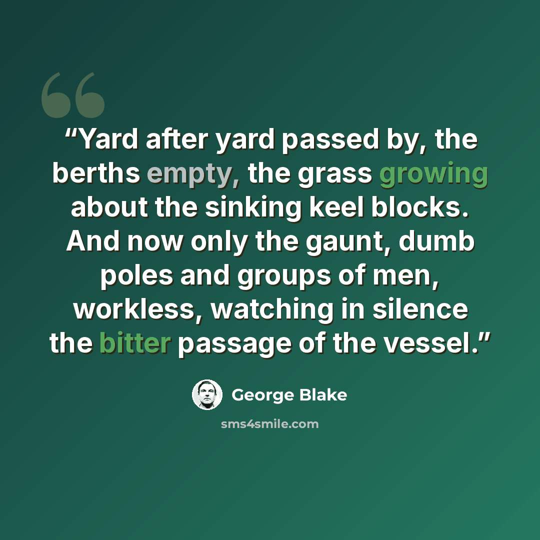 “Yard after yard passed by, the berths empty, the grass growing about the sinking keel blocks. And now only the gaunt, dumb poles and groups of men, workless, watching in silence the bitter passage of the vessel.” quote by George Blake