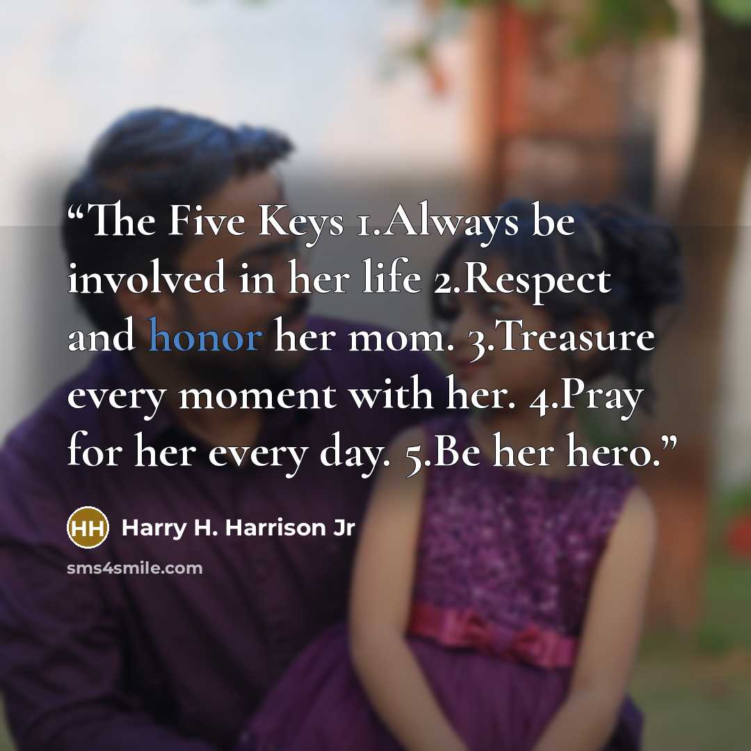 “The Five Keys 1.Always be involved in her life 2.Respect and honor her mom. 3.Treasure every moment with her. 4.Pray for her every day. 5.Be her hero.” quote by Harry H. Harrison Jr
