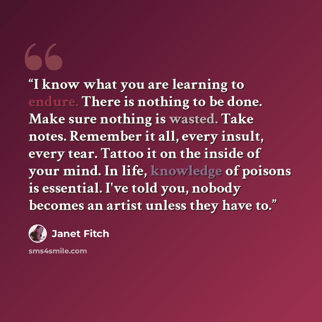 “I know what you are learning to endure. There is nothing to be done. Make sure nothing is wasted. Take notes. Remember it all, every insult, every tear. Tattoo it on the inside of your mind. In life, knowledge of poisons is essential. I've told you, nobody becomes an artist unless they have to.” quote by Janet Fitch