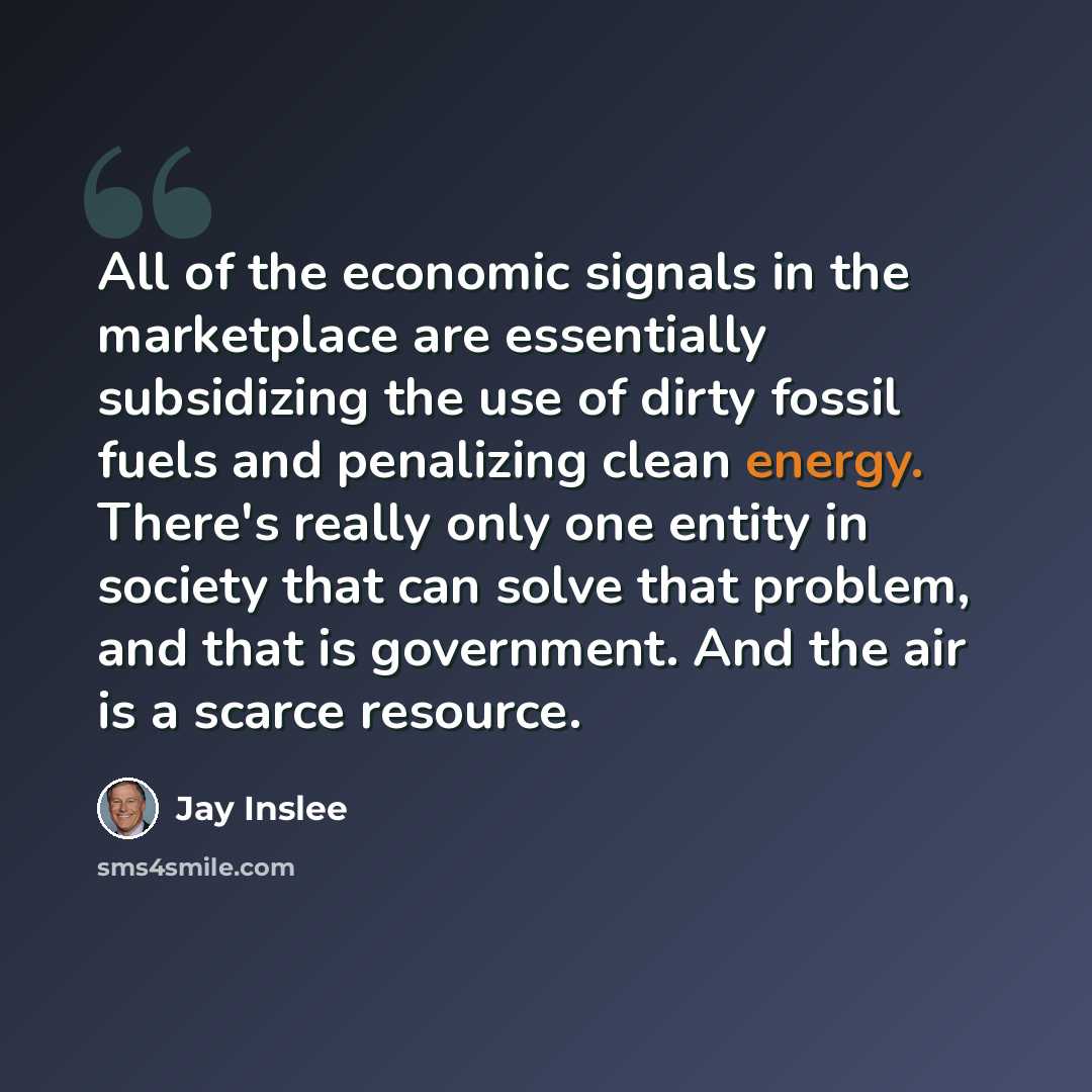 “All of the economic signals in the marketplace are essentially subsidizing the use of dirty fossil fuels and penalizing clean energy. There's really only one entity in society that can solve that problem, and that is government. And the air is a scarce resource.” quote by Jay Inslee