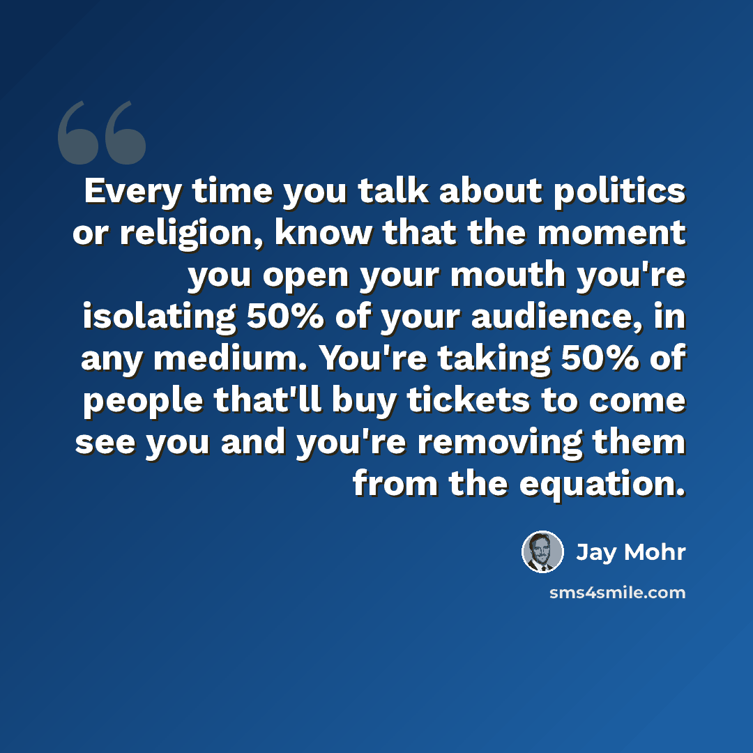 “Every time you talk about politics or religion, know that the moment you open your mouth you're isolating 50% of your audience, in any medium. You're taking 50% of people that'll buy tickets to come see you and you're removing them from the equation.” quote by Jay Mohr