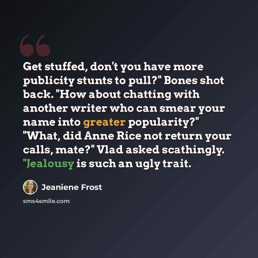 “Get stuffed, don't you have more publicity stunts to pull?" Bones shot back. "How about chatting with another writer who can smear your name into greater popularity?" "What, did Anne Rice not return your calls, mate?" Vlad asked scathingly. "Jealousy is such an ugly trait.” quote by Jeaniene Frost