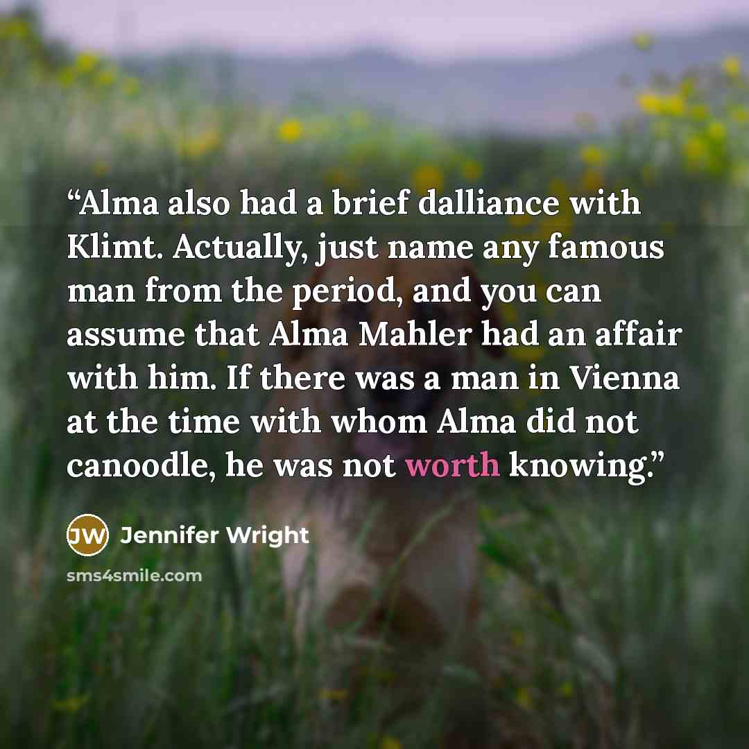 “Alma also had a brief dalliance with Klimt. Actually, just name any famous man from the period, and you can assume that Alma Mahler had an affair with him. If there was a man in Vienna at the time with whom Alma did not canoodle, he was not worth knowing.” quote by Jennifer Wright