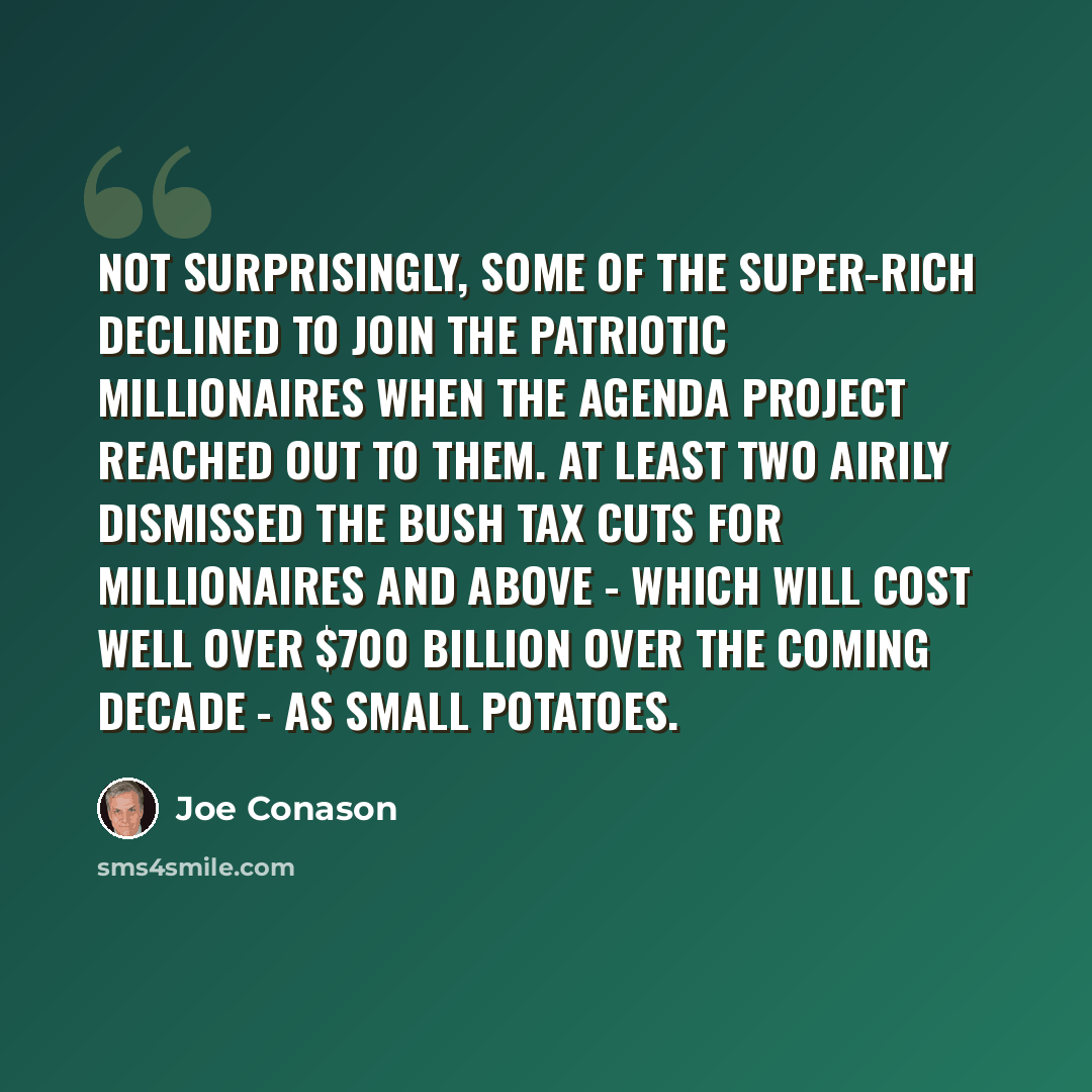 “Not surprisingly, some of the super-rich declined to join the Patriotic Millionaires when the Agenda Project reached out to them. At least two airily dismissed the Bush tax cuts for millionaires and above - which will cost well over $700 billion over the coming decade - as small potatoes.” quote by Joe Conason