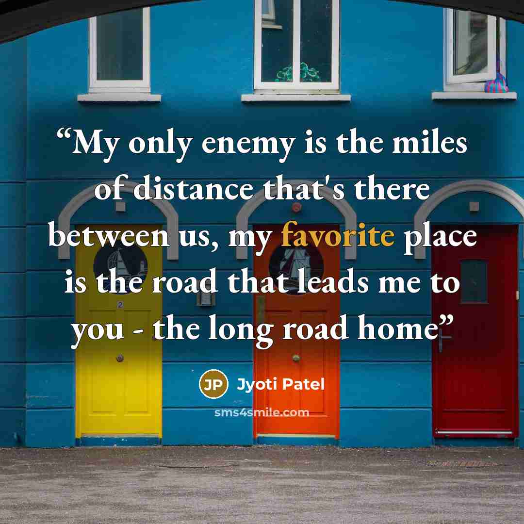 “My only enemy is the miles of distance that's there between us, my favorite place is the road that leads me to you - the long road home” quote by Jyoti Patel