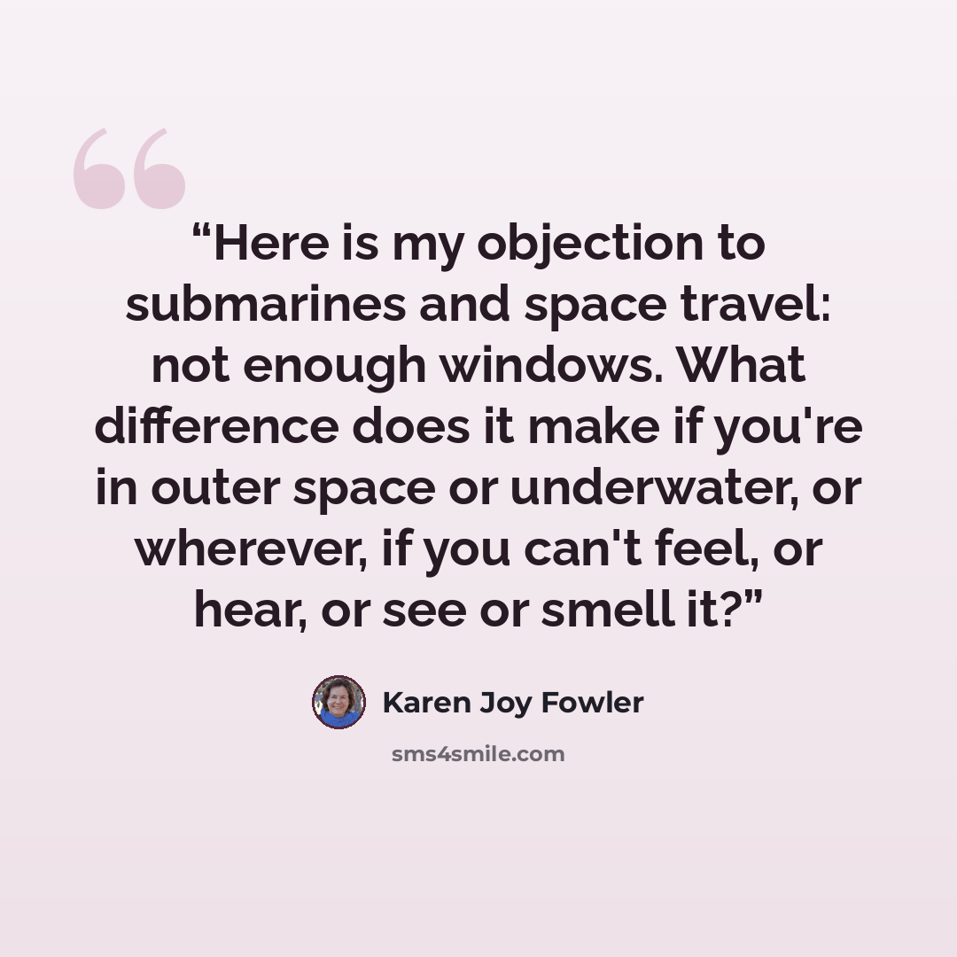 “Here is my objection to submarines and space travel: not enough windows. What difference does it make if you're in outer space or underwater, or wherever, if you can't feel, or hear, or see or smell it?” quote by Karen Joy Fowler