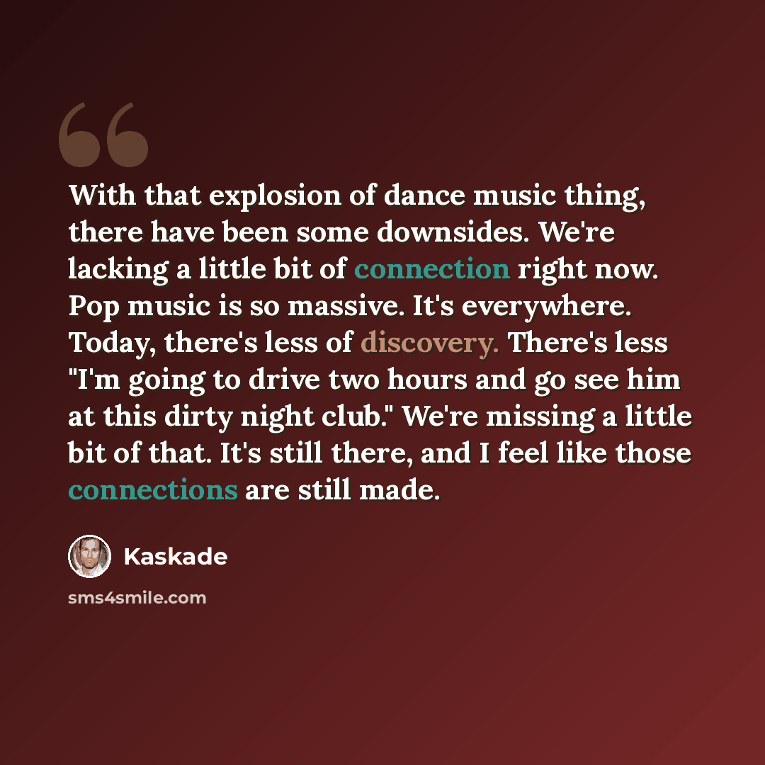 “With that explosion of dance music thing, there have been some downsides. We're lacking a little bit of connection right now. Pop music is so massive. It's everywhere. Today, there's less of discovery. There's less "I'm going to drive two hours and go see him at this dirty night club." We're…” quote by Kaskade