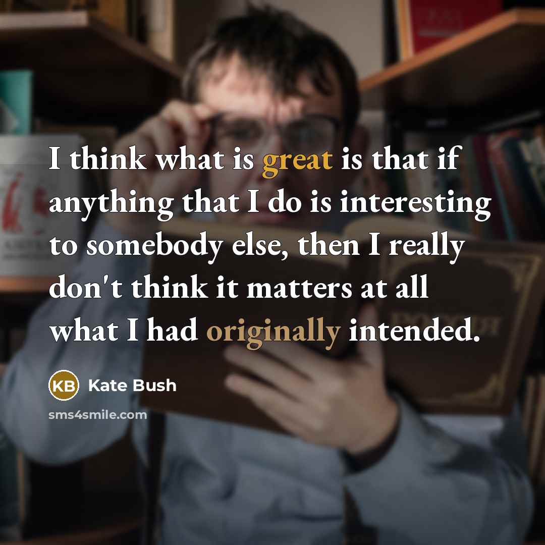 “I think what is great is that if anything that I do is interesting to somebody else, then I really don't think it matters at all what I had originally intended.” quote by Kate Bush