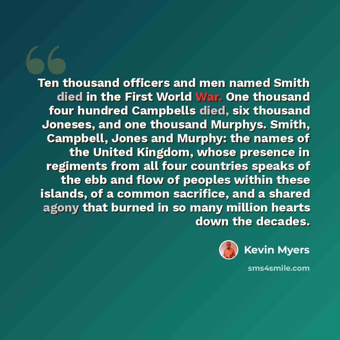 “Ten thousand officers and men named Smith died in the First World War. One thousand four hundred Campbells died, six thousand Joneses, and one thousand Murphys. Smith, Campbell, Jones and Murphy: the names of the United Kingdom, whose presence in regiments from all four countries speaks of the ebb…” quote by Kevin Myers
