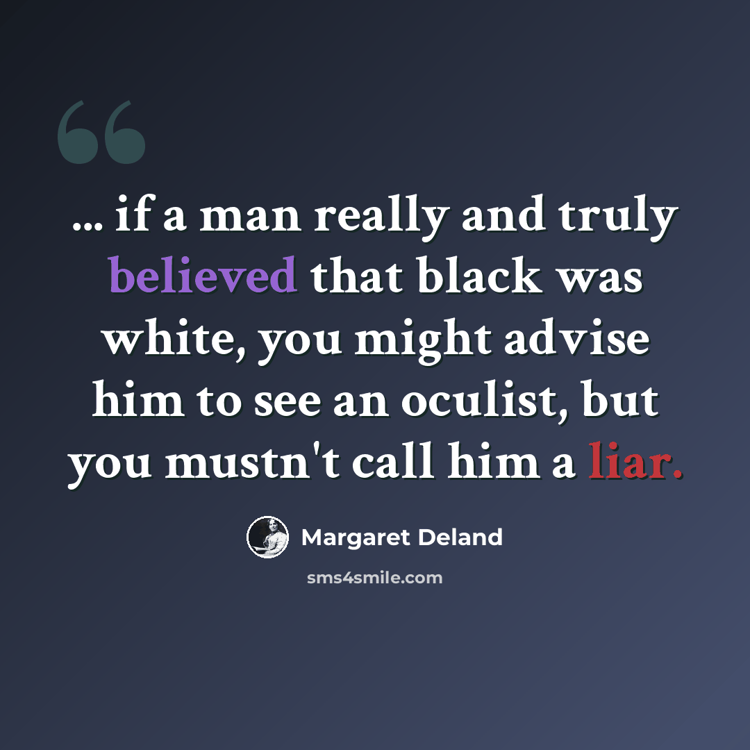 “... if a man really and truly believed that black was white, you might advise him to see an oculist, but you mustn't call him a liar.” quote by Margaret Deland