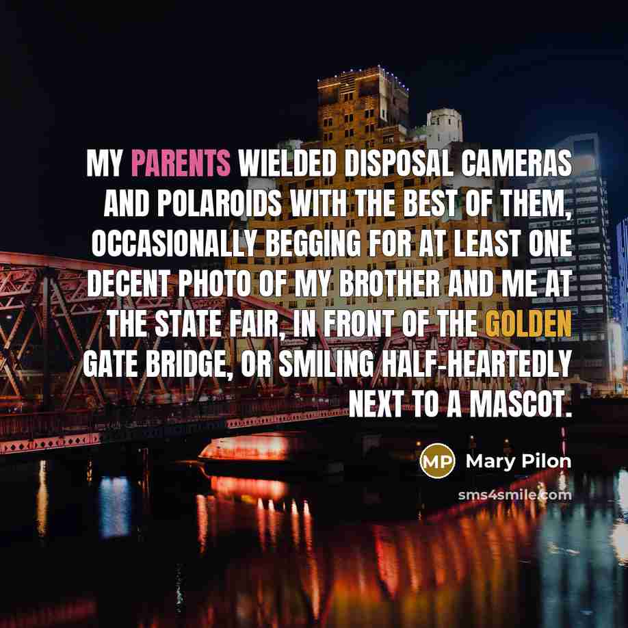 “My parents wielded disposal cameras and Polaroids with the best of them, occasionally begging for at least one decent photo of my brother and me at the state fair, in front of the Golden Gate bridge, or smiling half-heartedly next to a mascot.” quote by Mary Pilon