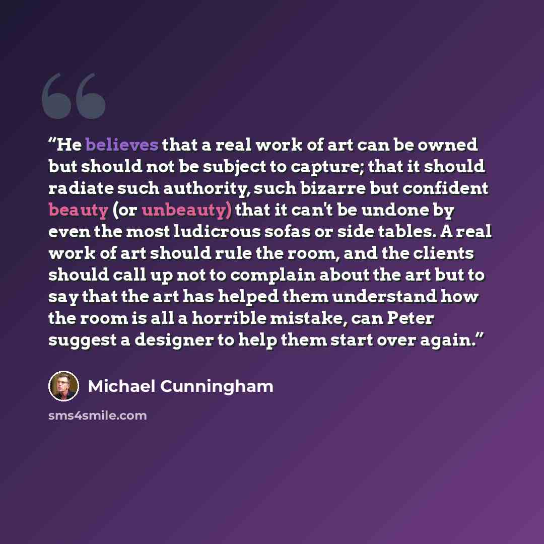 “He believes that a real work of art can be owned but should not be subject to capture; that it should radiate such authority, such bizarre but confident beauty (or unbeauty) that it can't be undone by even the most ludicrous sofas or side tables. A real work of art should rule the room, and the…” quote by Michael Cunningham