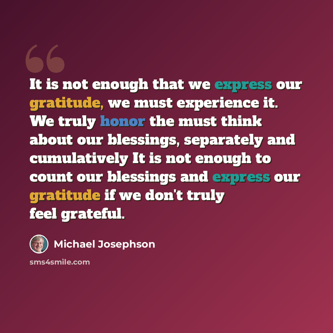 “It is not enough that we express our gratitude, we must experience it. We truly honor the must think about our blessings, separately and cumulatively It is not enough to count our blessings and express our gratitude if we don't truly feel grateful.” quote by Michael Josephson