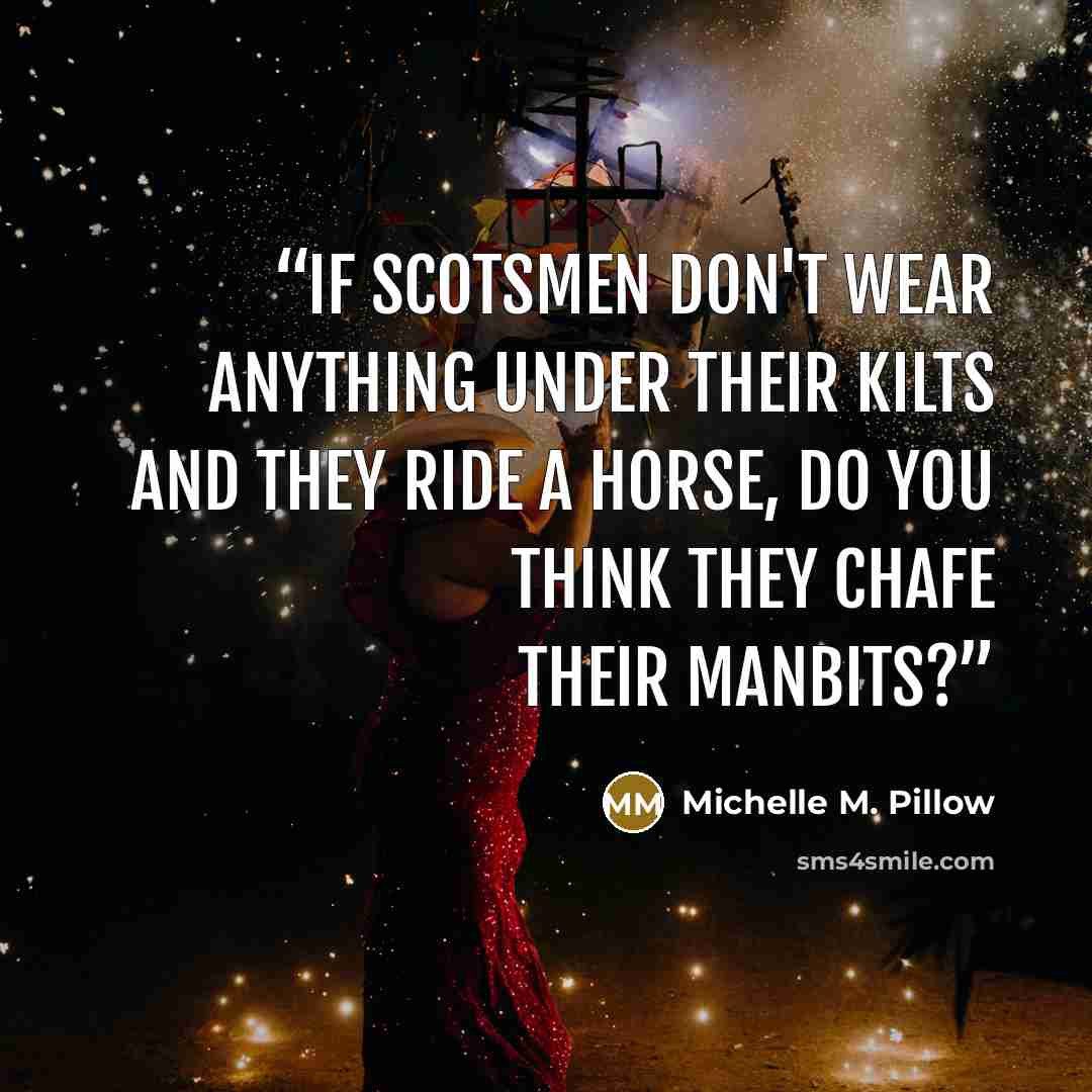 “If Scotsmen don't wear anything under their kilts and they ride a horse, do you think they chafe their manbits?” quote by Michelle M. Pillow