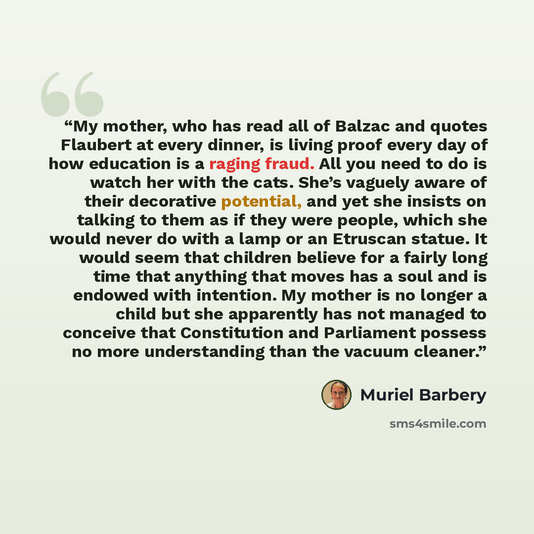 “My mother, who has read all of Balzac and quotes Flaubert at every dinner, is living proof every day of how education is a raging fraud. All you need to do is watch her with the cats. She’s vaguely aware of their decorative potential, and yet she insists on talking to them as if they were people…” quote by Muriel Barbery