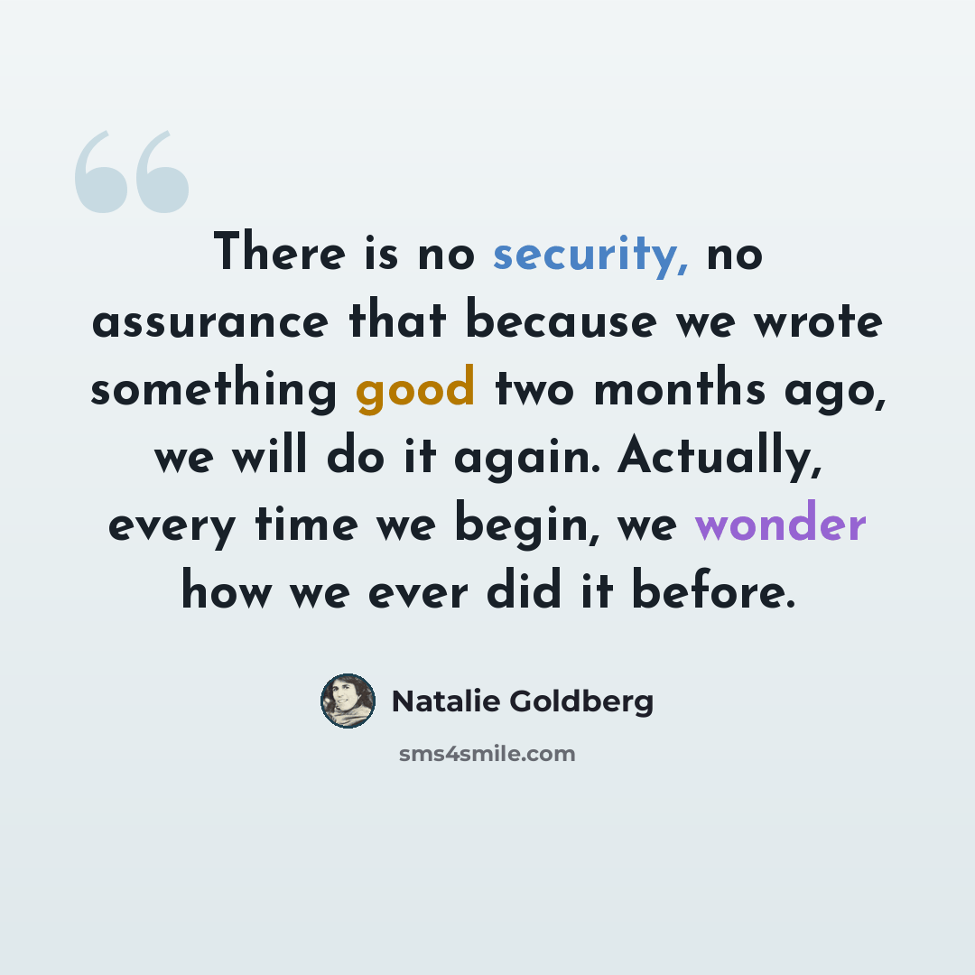 “There is no security, no assurance that because we wrote something good two months ago, we will do it again. Actually, every time we begin, we wonder how we ever did it before.” quote by Natalie Goldberg