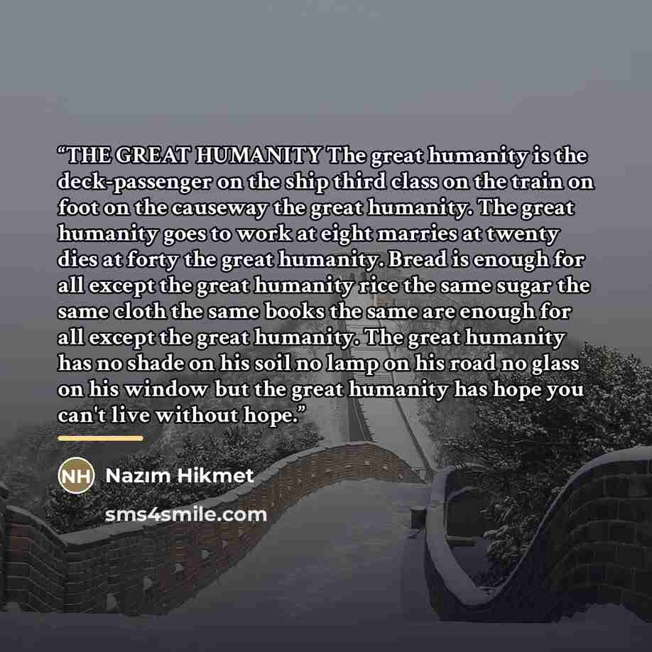 “THE GREAT HUMANITY The great humanity is the deck-passenger on the ship third class on the train on foot on the causeway the great humanity. The great humanity goes to work at eight marries at twenty dies at forty the great humanity. Bread is enough for all except the great humanity rice the same…” quote by Nazim Hikmet