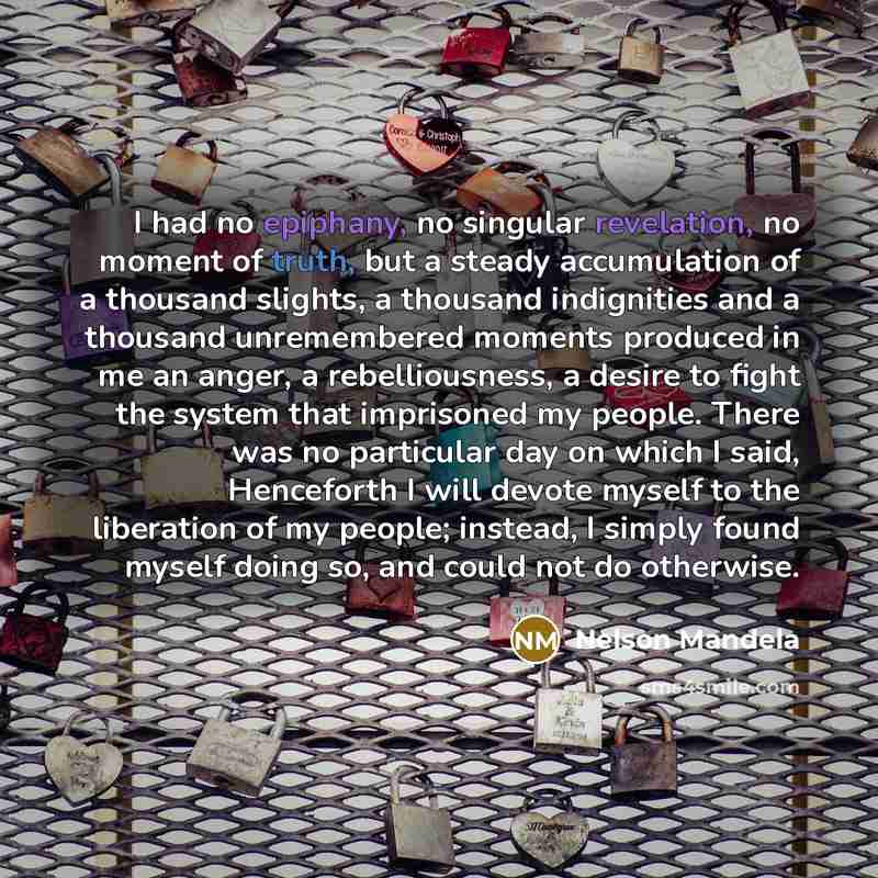 “I had no epiphany, no singular revelation, no moment of truth, but a steady accumulation of a thousand slights, a thousand indignities and a thousand unremembered moments produced in me an anger, a rebelliousness, a desire to fight the system that imprisoned my people. There was no particular day…” quote by Nelson Mandela