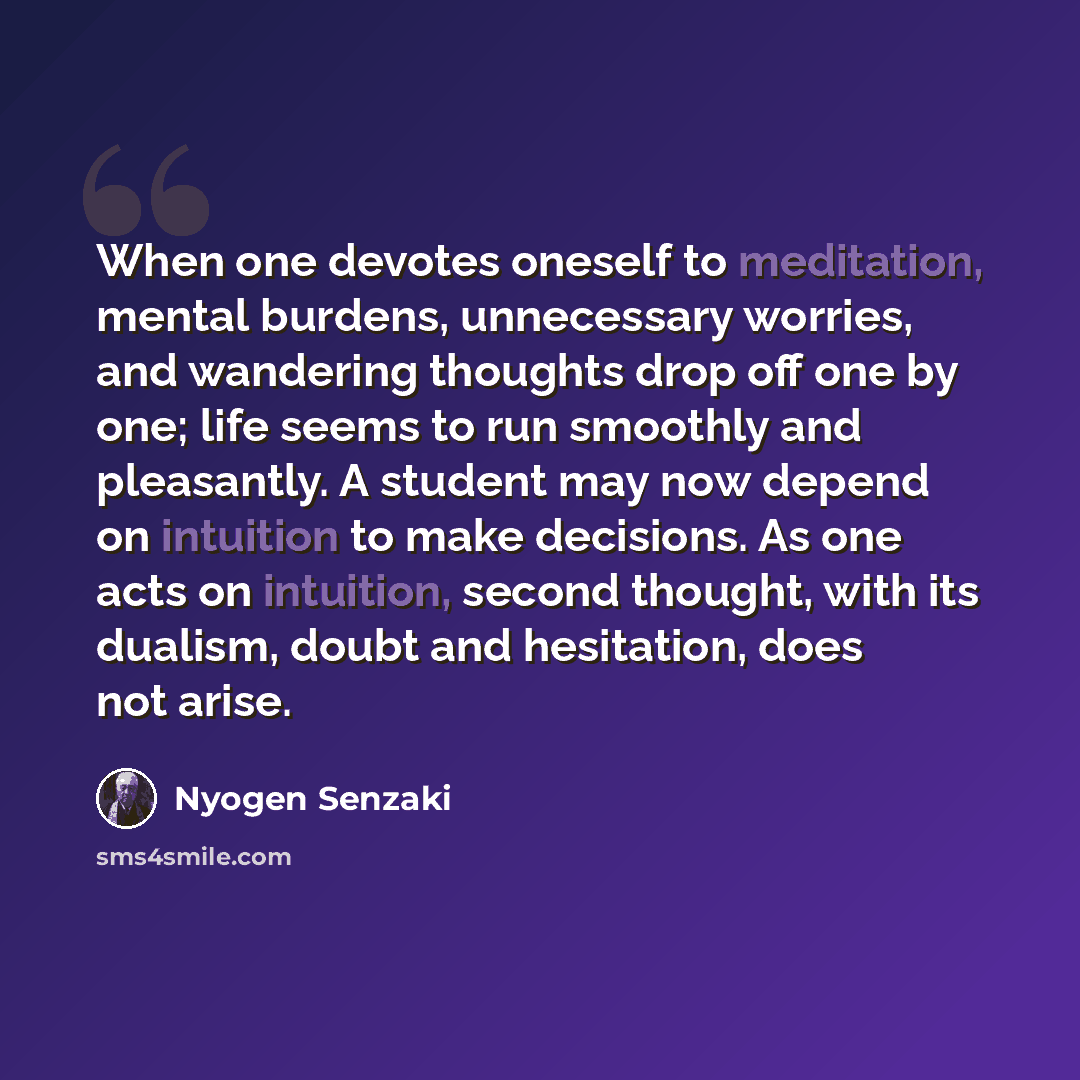 “When one devotes oneself to meditation, mental burdens, unnecessary worries, and wandering thoughts drop off one by one; life seems to run smoothly and pleasantly. A student may now depend on intuition to make decisions. As one acts on intuition, second thought, with its dualism, doubt and…” quote by Nyogen Senzaki