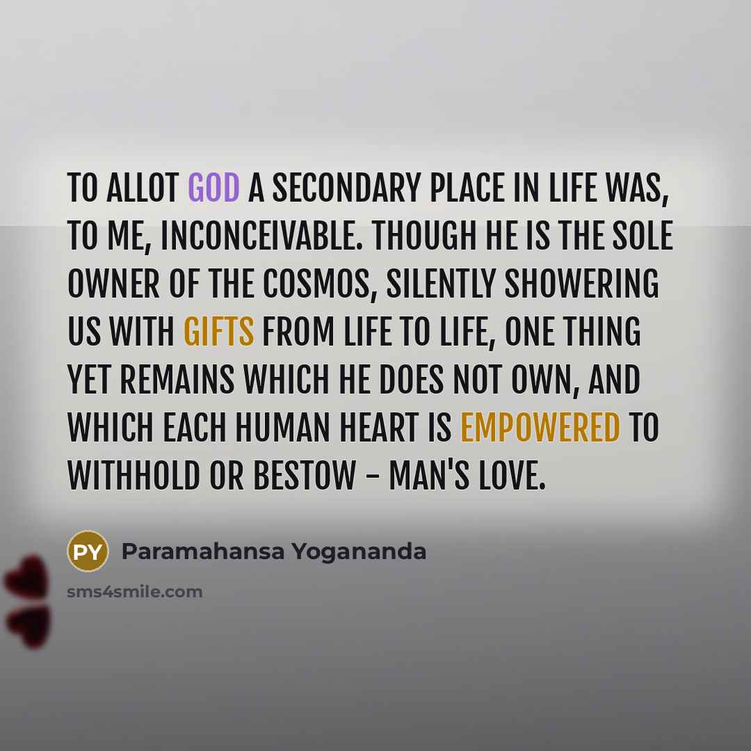 “To allot God a secondary place in life was, to me, inconceivable. Though He is the sole Owner of the cosmos, silently showering us with gifts from life to life, one thing yet remains which He does not own, and which each human heart is empowered to withhold or bestow - man's love.” quote by Paramahansa Yogananda