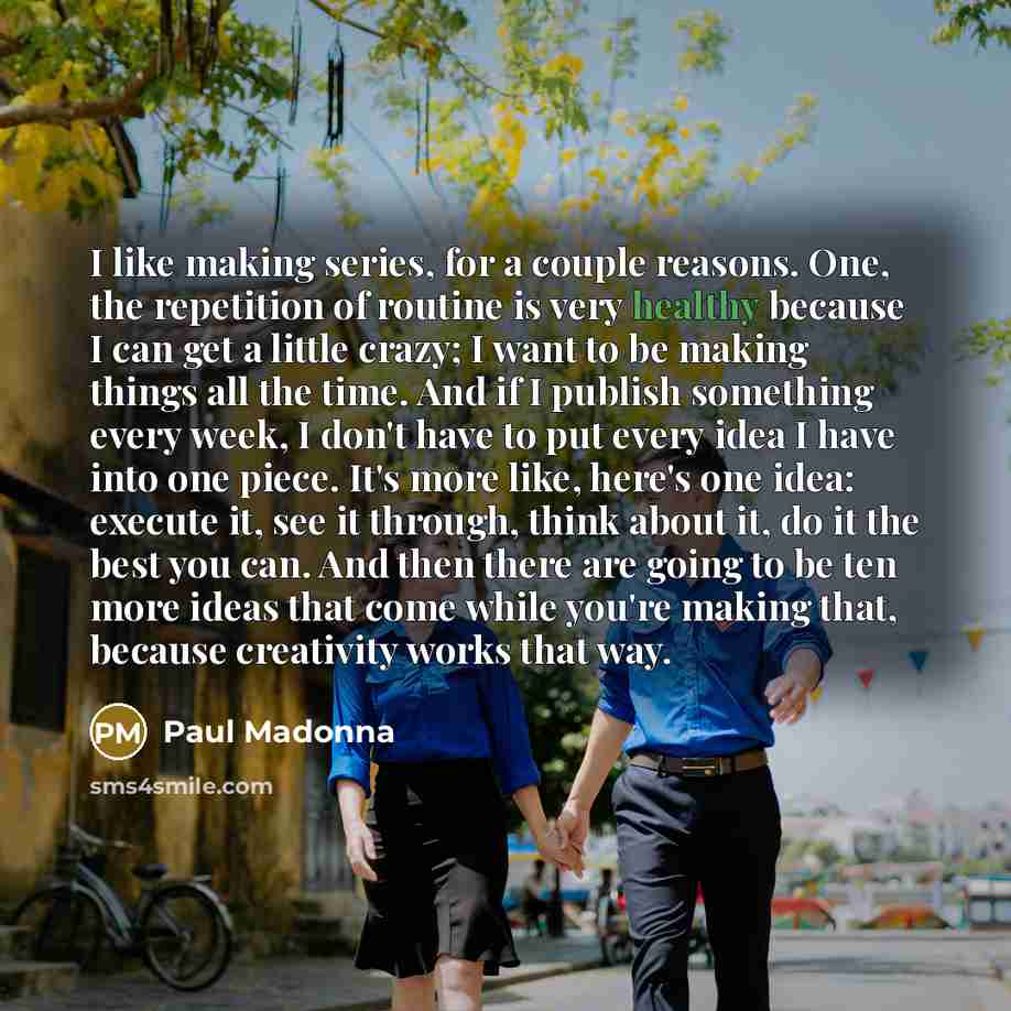 “I like making series, for a couple reasons. One, the repetition of routine is very healthy because I can get a little crazy; I want to be making things all the time. And if I publish something every week, I don't have to put every idea I have into one piece. It's more like, here's one idea…” quote by Paul Madonna