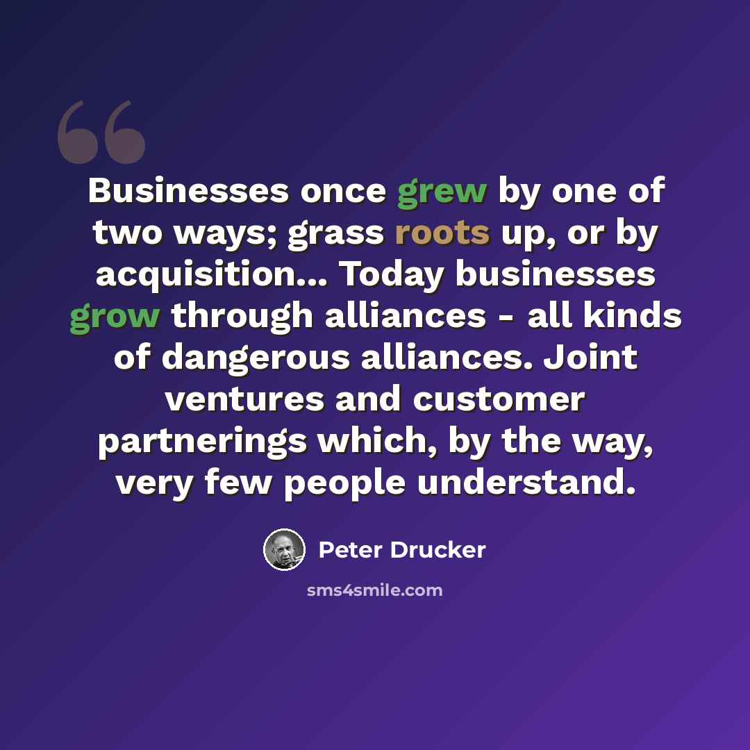 “Businesses once grew by one of two ways; grass roots up, or by acquisition... Today businesses grow through alliances - all kinds of dangerous alliances. Joint ventures and customer partnerings which, by the way, very few people understand.” quote by Peter Drucker