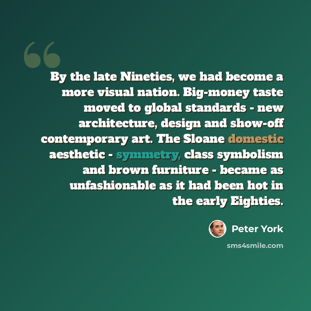 “By the late Nineties, we had become a more visual nation. Big-money taste moved to global standards - new architecture, design and show-off contemporary art. The Sloane domestic aesthetic - symmetry, class symbolism and brown furniture - became as unfashionable as it had been hot in the early…” quote by Peter York