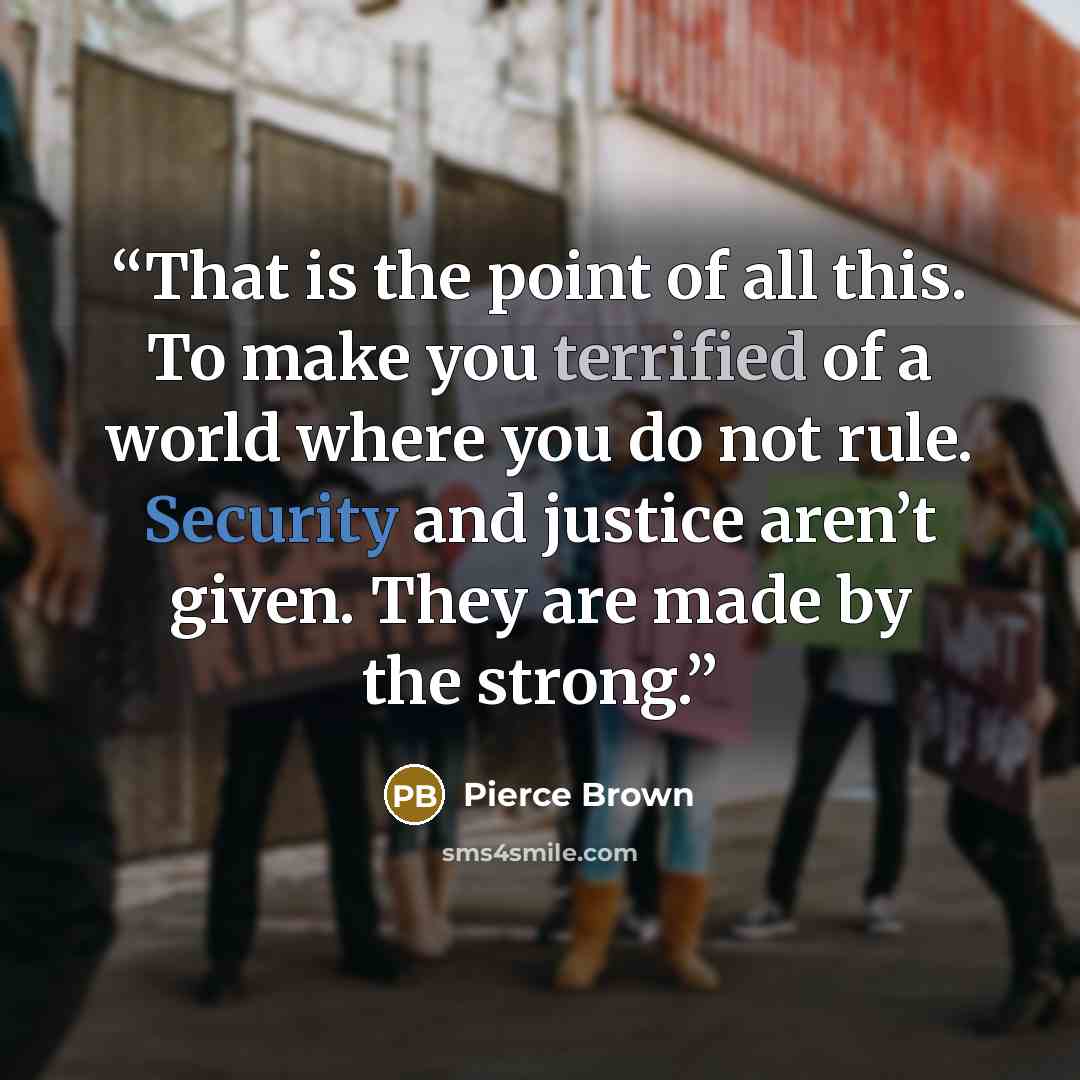 “That is the point of all this. To make you terrified of a world where you do not rule. Security and justice aren’t given. They are made by the strong.” quote by Pierce Brown