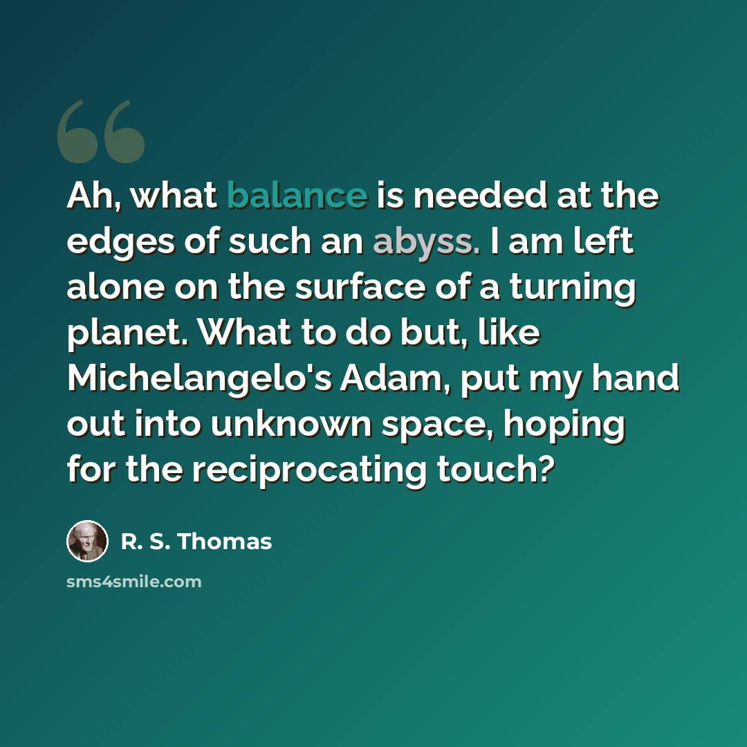 “Ah, what balance is needed at the edges of such an abyss. I am left alone on the surface of a turning planet. What to do but, like Michelangelo's Adam, put my hand out into unknown space, hoping for the reciprocating touch?” quote by R. S. Thomas