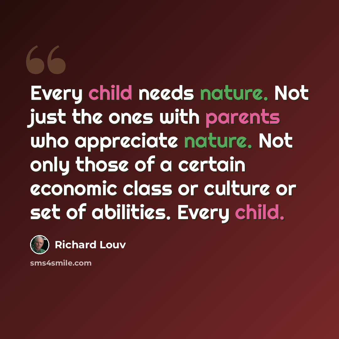 “Every child needs nature. Not just the ones with parents who appreciate nature. Not only those of a certain economic class or culture or set of abilities. Every child.” quote by Richard Louv