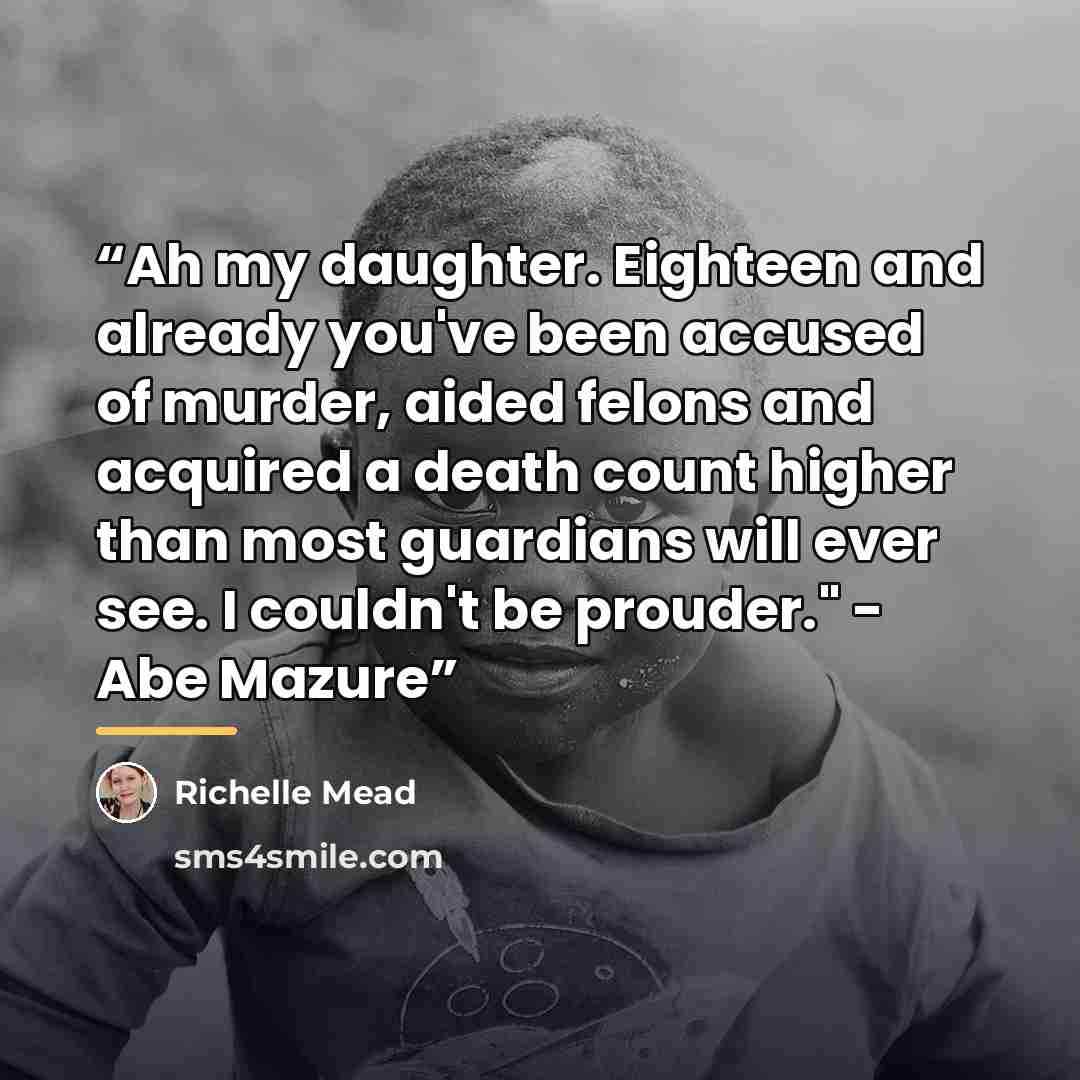 “Ah my daughter. Eighteen and already you've been accused of murder, aided felons and acquired a death count higher than most guardians will ever see. I couldn't be prouder." - Abe Mazure” quote by Richelle Mead