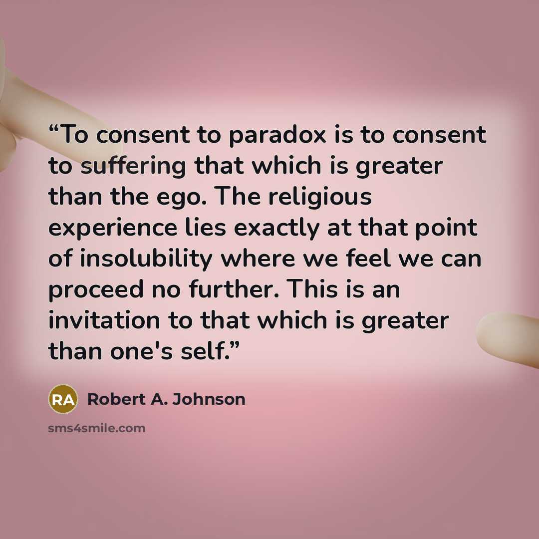 “To consent to paradox is to consent to suffering that which is greater than the ego. The religious experience lies exactly at that point of insolubility where we feel we can proceed no further. This is an invitation to that which is greater than one's self.” quote by Robert A. Johnson