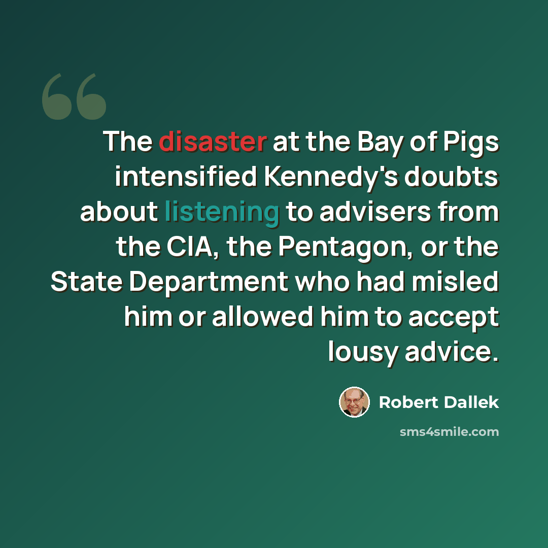 “The disaster at the Bay of Pigs intensified Kennedy's doubts about listening to advisers from the CIA, the Pentagon, or the State Department who had misled him or allowed him to accept lousy advice.” quote by Robert Dallek