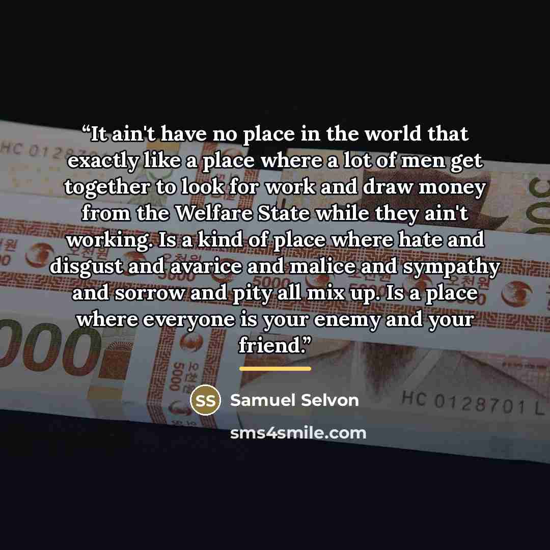 “It ain't have no place in the world that exactly like a place where a lot of men get together to look for work and draw money from the Welfare State while they ain't working. Is a kind of place where hate and disgust and avarice and malice and sympathy and sorrow and pity all mix up. Is a place…” quote by Samuel Selvon